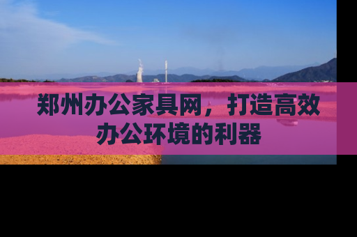 郑州办公家具网，打造高效办公环境的利器