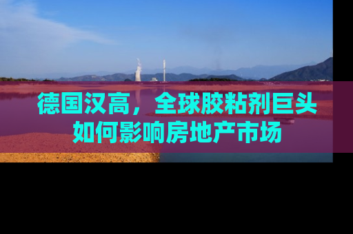 德国汉高，全球胶粘剂巨头如何影响房地产市场