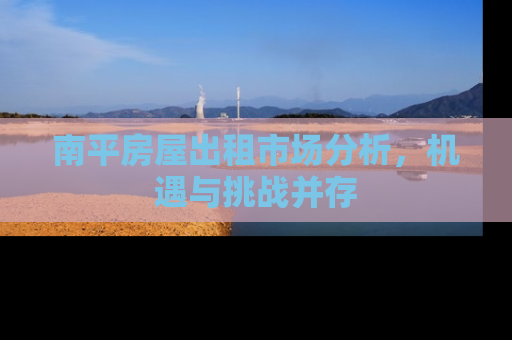 南平房屋出租市场分析，机遇与挑战并存