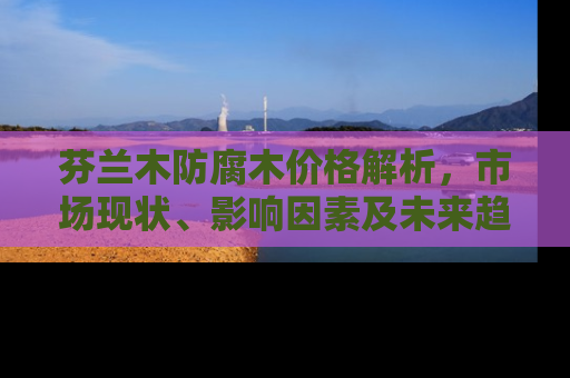 芬兰木防腐木价格解析，市场现状、影响因素及未来趋势