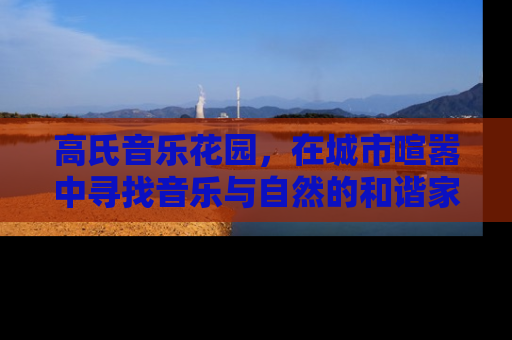 高氏音乐花园，在城市喧嚣中寻找音乐与自然的和谐家园
