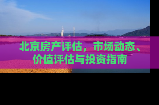 北京房产评估，市场动态、价值评估与投资指南