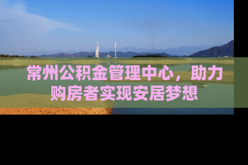 常州公积金管理中心，助力购房者实现安居梦想