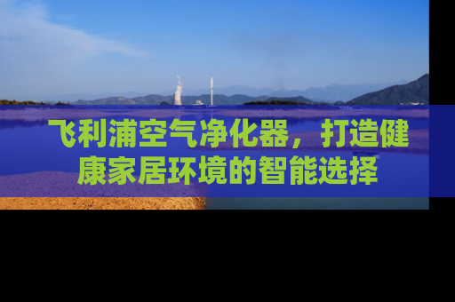 飞利浦空气净化器，打造健康家居环境的智能选择