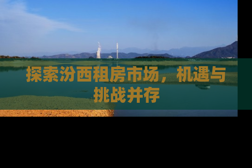 探索汾西租房市场，机遇与挑战并存