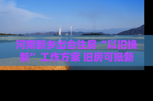 河南新乡出台住房“以旧换新”工作方案 旧房可抵新房70%房款
