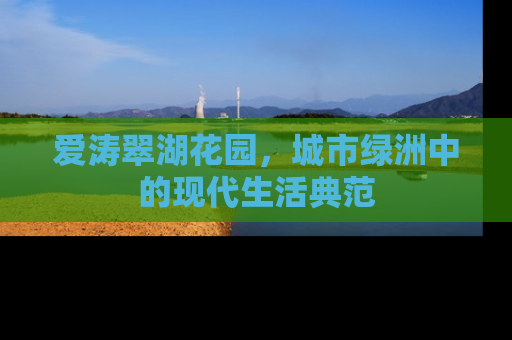 爱涛翠湖花园，城市绿洲中的现代生活典范