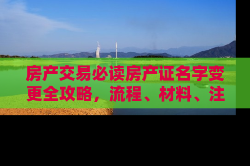 房产交易必读房产证名字变更全攻略，流程、材料、注意事项一文详解