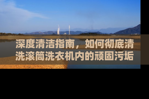 深度清洁指南，如何彻底清洗滚筒洗衣机内的顽固污垢