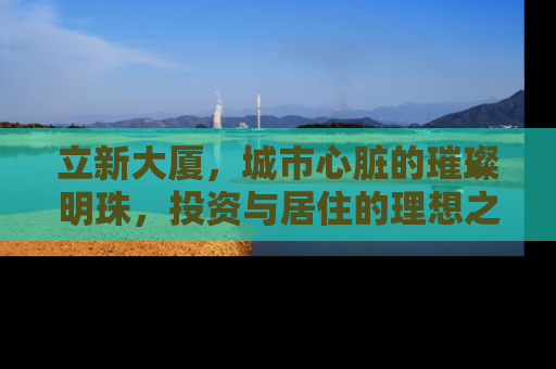 立新大厦，城市心脏的璀璨明珠，投资与居住的理想之选