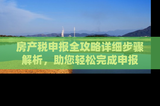 房产税申报全攻略详细步骤解析，助您轻松完成申报