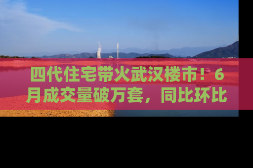 四代住宅带火武汉楼市！6月成交量破万套，同比环比双涨超50％，房价仍承压