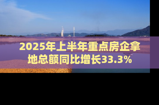 2025年上半年重点房企拿地总额同比增长33.3%