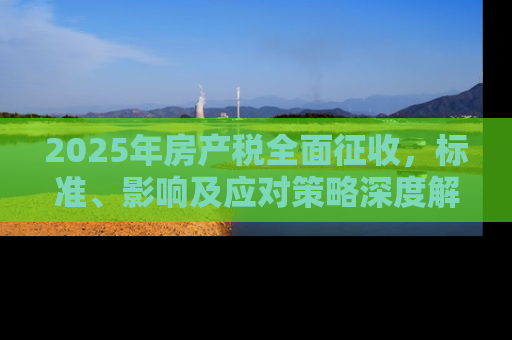 2025年房产税全面征收，标准、影响及应对策略深度解析