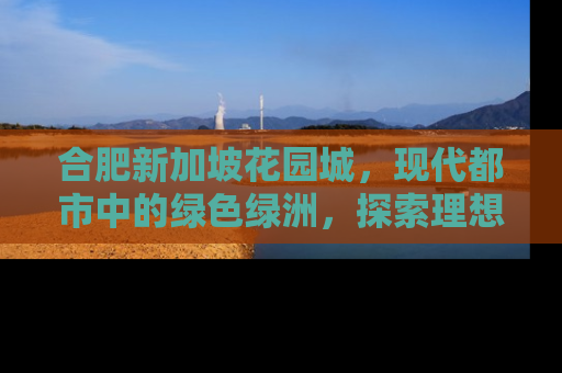 合肥新加坡花园城，现代都市中的绿色绿洲，探索理想居住新境界