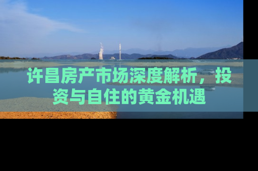 许昌房产市场深度解析，投资与自住的黄金机遇