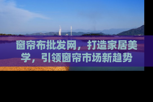 窗帘布批发网，打造家居美学，引领窗帘市场新趋势