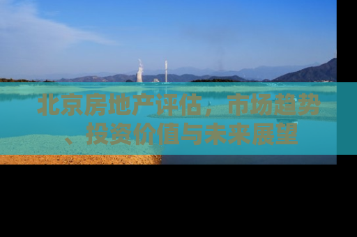 北京房地产评估，市场趋势、投资价值与未来展望