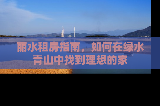 丽水租房指南，如何在绿水青山中找到理想的家
