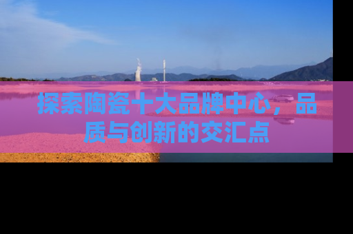 探索陶瓷十大品牌中心，品质与创新的交汇点