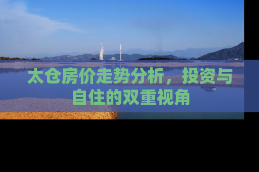 太仓房价走势分析，投资与自住的双重视角