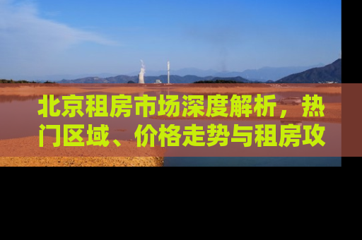 北京租房市场深度解析，热门区域、价格走势与租房攻略