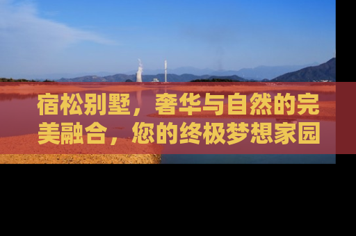 宿松别墅，奢华与自然的完美融合，您的终极梦想家园