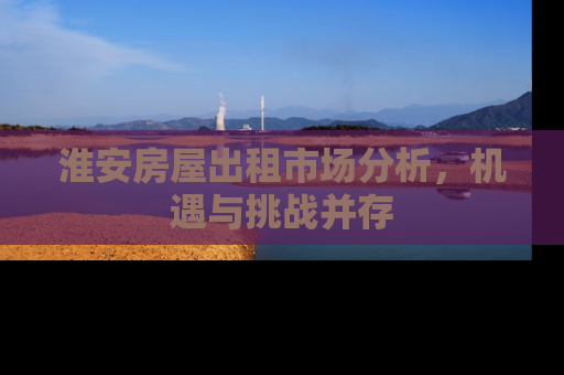 淮安房屋出租市场分析，机遇与挑战并存
