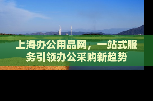 上海办公用品网，一站式服务引领办公采购新趋势