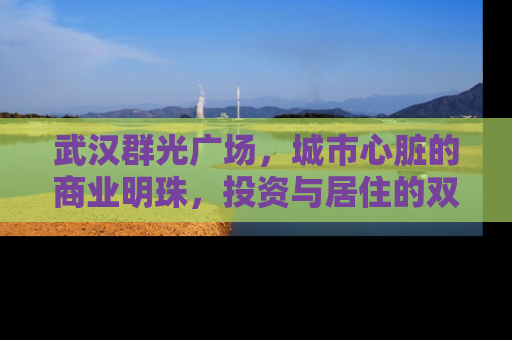 武汉群光广场，城市心脏的商业明珠，投资与居住的双重价值