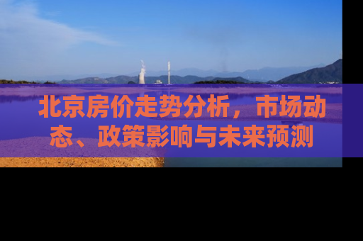 北京房价走势分析，市场动态、政策影响与未来预测