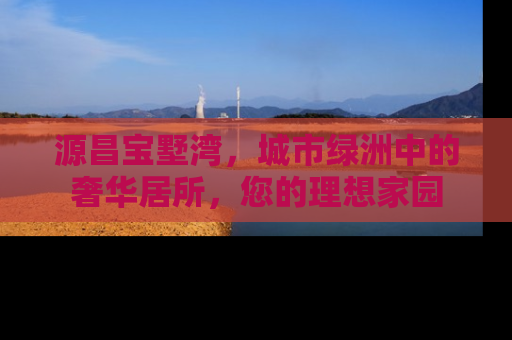 源昌宝墅湾，城市绿洲中的奢华居所，您的理想家园