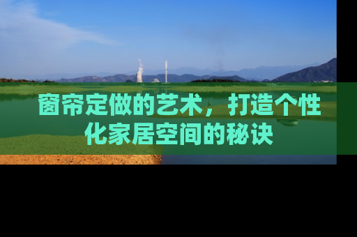 窗帘定做的艺术，打造个性化家居空间的秘诀
