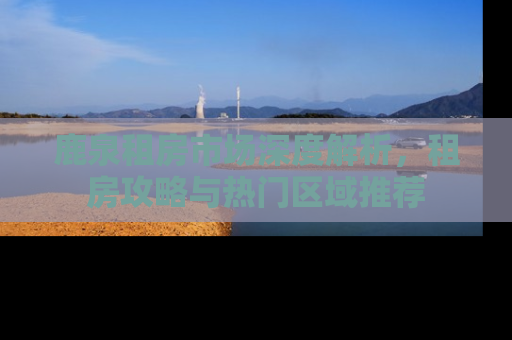 鹿泉租房市场深度解析，租房攻略与热门区域推荐