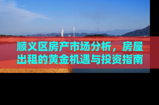顺义区房产市场分析，房屋出租的黄金机遇与投资指南