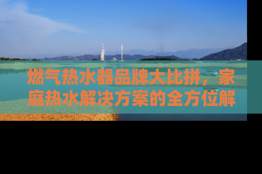 燃气热水器品牌大比拼，家庭热水解决方案的全方位解析