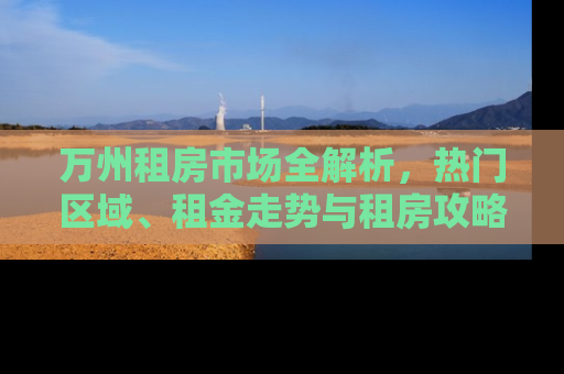 万州租房市场全解析，热门区域、租金走势与租房攻略