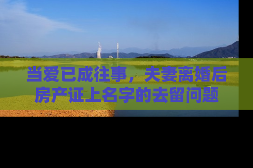 当爱已成往事，夫妻离婚后房产证上名字的去留问题