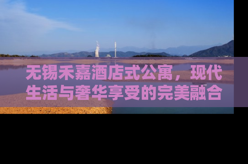 无锡禾嘉酒店式公寓，现代生活与奢华享受的完美融合