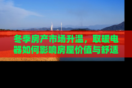 冬季房产市场升温，取暖电器如何影响房屋价值与舒适度
