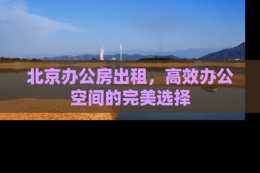 北京办公房出租，高效办公空间的完美选择