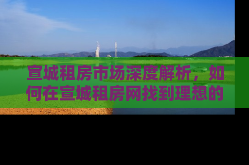 宣城租房市场深度解析，如何在宣城租房网找到理想的家