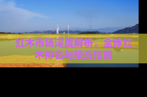 红木市场深度解析，全球红木排名与投资指南