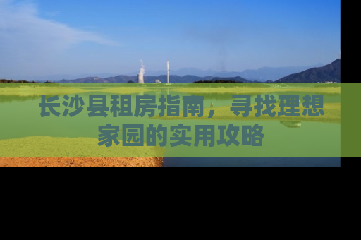 长沙县租房指南，寻找理想家园的实用攻略