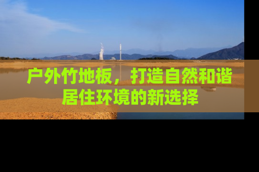 户外竹地板，打造自然和谐居住环境的新选择