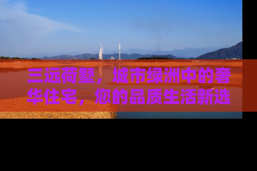 三远荷墅，城市绿洲中的奢华住宅，您的品质生活新选择