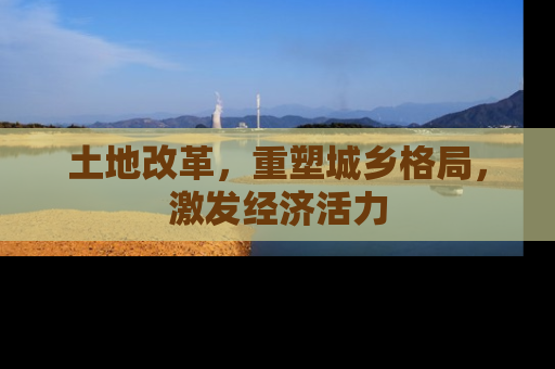 土地改革，重塑城乡格局，激发经济活力