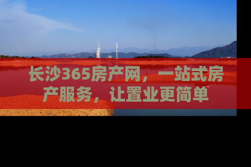 长沙365房产网，一站式房产服务，让置业更简单