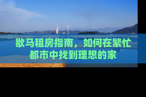 歇马租房指南，如何在繁忙都市中找到理想的家