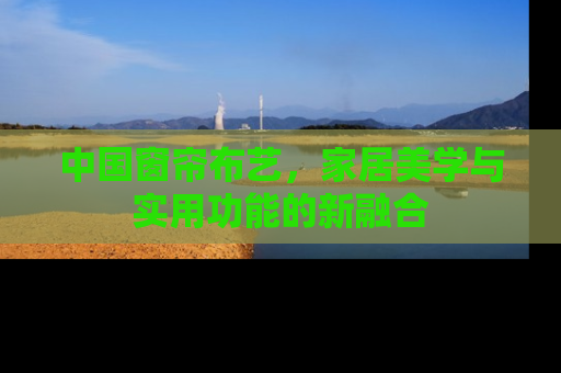 中国窗帘布艺，家居美学与实用功能的新融合